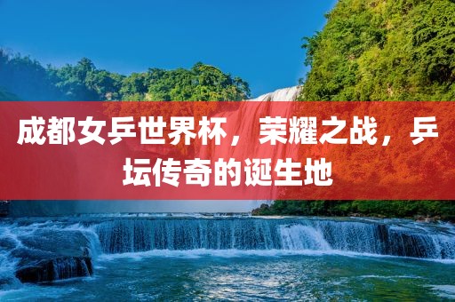 成都女乒世界杯，荣耀之战，乒坛传奇的诞生地吉安市靖泰电力工程有限公司