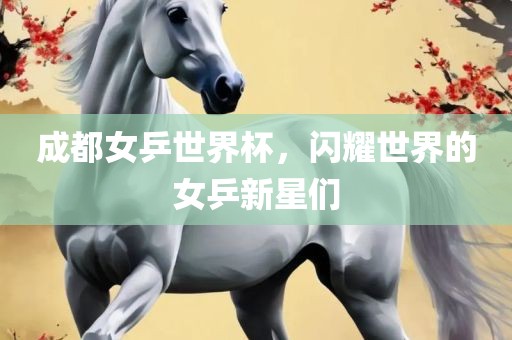 成都女乒世界杯，闪耀世界的女乒新星们