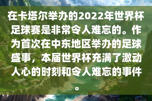 在卡塔尔举办的2022年世界杯足球赛是非常令人难忘的。作为首次在中东地区举办的足球盛事，本届世界杯充满了激动人心的时刻和令人难忘的事件。
