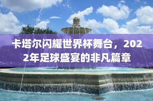 卡塔尔闪耀世界杯舞台，2022年足球盛宴的非凡篇章