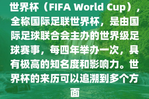 世界杯（FIFA World Cup），全称国际足联世界杯，是由国际足球联合会主办的世界级足球赛事，每四年举办一次，具有极高的知名度和影响力。世界杯的来历可以追溯到多个方面