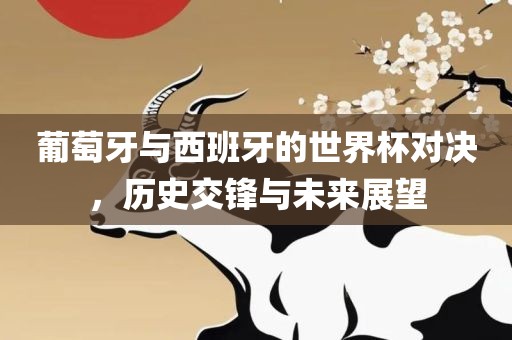 葡萄牙与西班牙的世界杯对决，历史交锋与未来展望