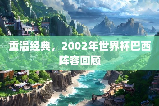 重温经典，2002年世界杯巴西阵容回顾吉安市靖泰电力工程有限公司