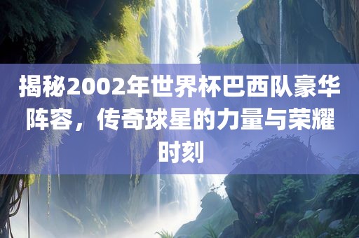 揭秘2002年世界杯巴西队豪华阵容，传奇球星的力量与荣耀时刻