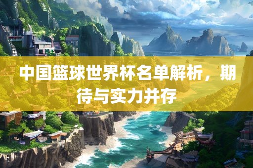 中国篮球世界杯名单解析，期待与实力并存