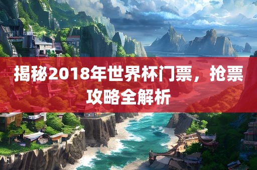 揭秘2018年世界杯门票，抢票攻略全解析吉安市靖泰电力工程有限公司