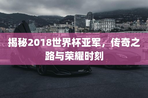 揭秘2018世界杯亚军，传奇之路与荣耀时刻