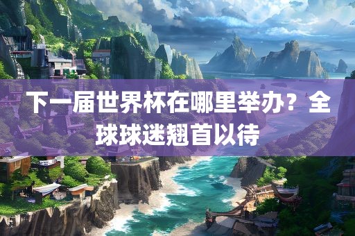下一届世界杯在哪里举办？全球球迷翘首以待