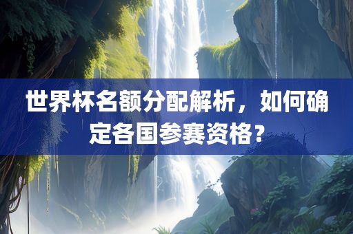 世界杯名额分配解析，如何确定各国参赛资格？