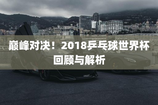 巅峰对决！2018乒乓球世界杯回顾与解析