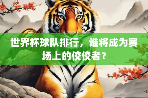 世界杯球队排行，谁将成为赛场上的佼佼者？吉安市靖泰电力工程有限公司