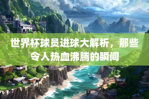 世界杯球员进球大解析，那些令人热血沸腾的瞬间