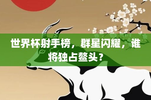 世界杯射手榜，群星闪耀，谁将独占鳌头？