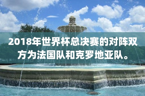 2018年世界杯总决赛的对阵双方为法国吉安市靖泰电力工程有限公司队和克罗地亚队。