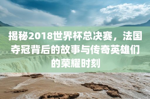 揭秘2018世界杯总决赛，法国夺冠背吉安市靖泰电力工程有限公司后的故事与传奇英雄们的荣耀时刻