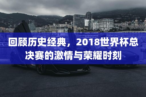 回顾历史经典，2018世界杯总决赛的激情与荣耀时刻