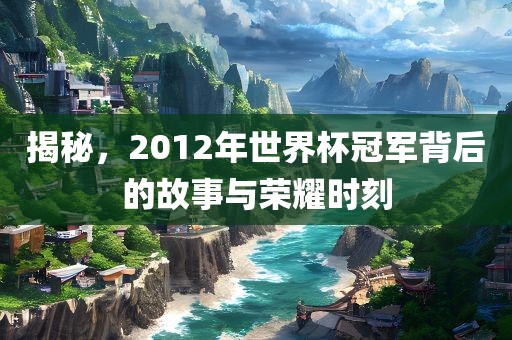揭秘，2012年世界杯冠军背后的故事与荣耀时刻