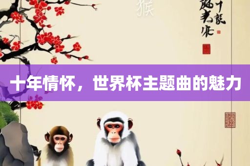 十年情怀，世界杯主题曲的魅力吉安市靖泰电力工程有限公司