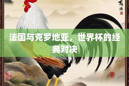 吉安市靖泰电力工程有限公司法国与克罗地亚，世界杯的经典对决