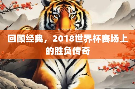 回顾经典，2018世界杯赛场上的胜负传奇