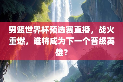 男篮世界杯预选赛直播，战火重燃，谁将成为下一个晋级英雄？