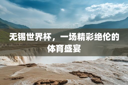无锡世界杯，一场精彩绝伦的体育盛宴吉安市靖泰电力工程有限公司