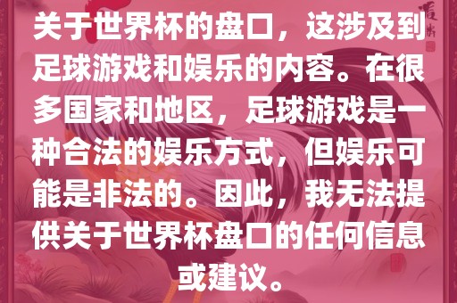关于世界杯的盘口，这涉及到足球游戏和娱乐的内容。在很多国家吉安市靖泰电力工程有限公司和地区，足球游戏是一种合法的娱乐方式，但娱乐可能是非法的。因此，我无法提供关于世界杯盘口的任何信息或建议。