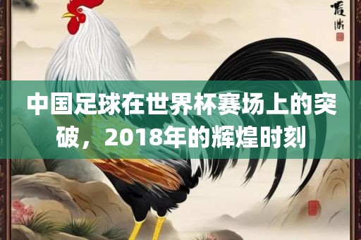 中国足球在世界杯赛场上的突破，2018年的辉煌时刻吉安市靖泰电力工程有限公司