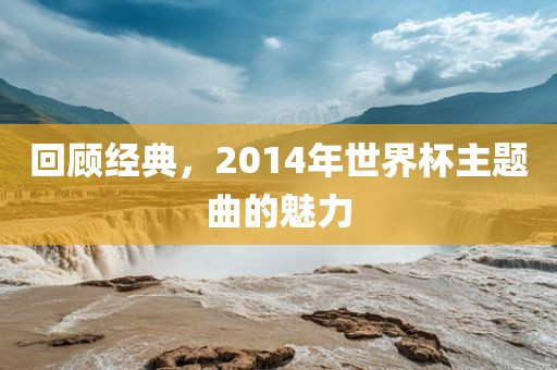 回顾经典，2014年世界杯主题曲吉安市靖泰电力工程有限公司的魅力