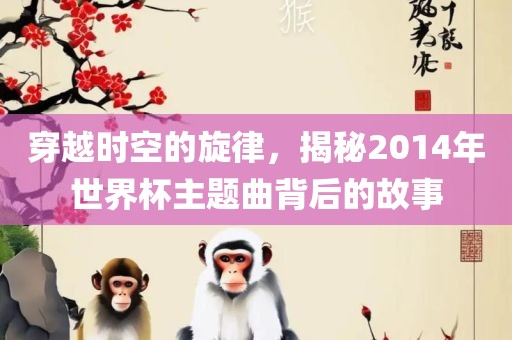 穿越时空的旋律，揭秘2014年世界杯主题曲背后的故事吉安市靖泰电力工程有限公司