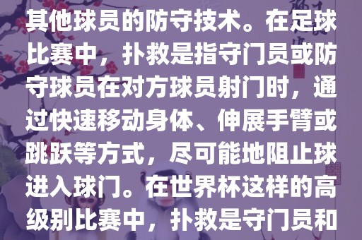 关于世界杯的扑救，主要涉及到足球比赛中的守门员和一些其他球员的防守技术。在足球比赛中，扑救是指守门员或防守球员在对方球员射门时，通过快速移动身体、伸展手臂或跳跃等方式，尽可能地阻止球进入球门。在世界杯这样的高级别比赛中，扑救是守门员和其他球员必须掌握的重要技能之一。