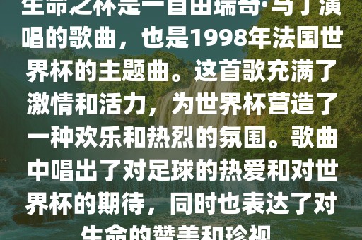 生命之杯是一首由瑞奇·马丁演唱的歌曲，也是1998年法国世界杯的主题曲。这首歌充满了激情和活力，为世界杯营造了一种欢乐和热烈的氛围。歌曲中唱出了对足球的热爱和对世界杯的期待，同时也表达了对生命的赞美和珍视。