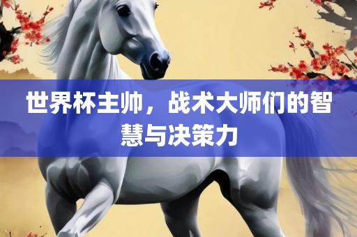 世界杯主帅，战术大师们的智慧与决策力吉安市靖泰电力工程有限公司