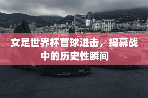 女足世界杯首球进击，揭幕战中的历史性瞬间吉安市靖泰电力工程有限公司