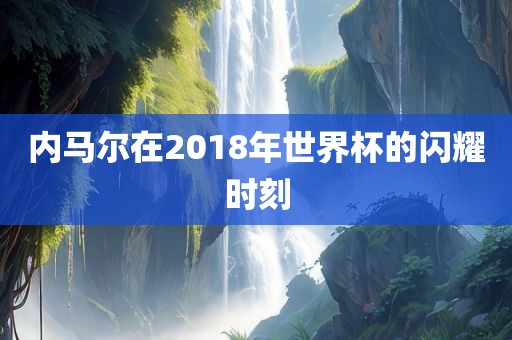 内马尔在2018年世界杯的闪耀时刻吉安市靖泰电力工程有限公司