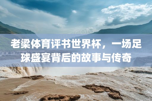 老梁体育评书世界杯，一场足球盛宴背后的故事与传奇
