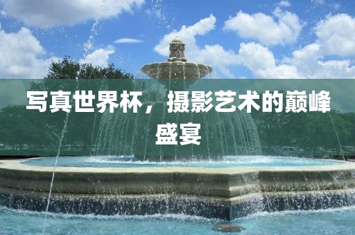 写真世界杯，摄影艺术的巅峰盛宴吉安市靖泰电力工程有限公司