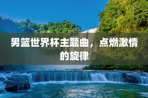 男篮世界杯主题曲，点燃激情的旋律吉安市靖泰电力工程有限公司