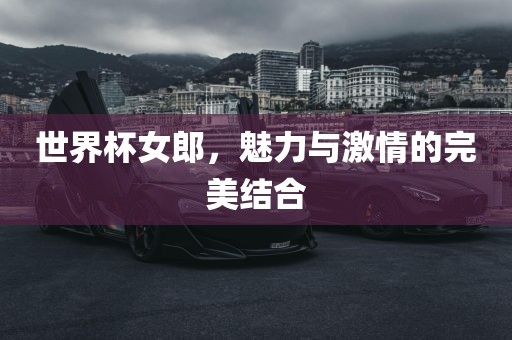 世界杯女郎，魅力与激情的完美结合吉安市靖泰电力工程有限公司