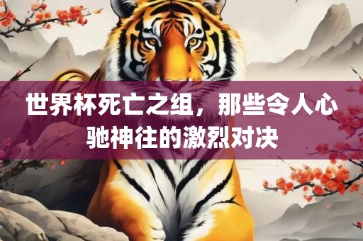 世界杯死亡之组，那些令人心驰神往的激烈对决吉安市靖泰电力工程有限公司