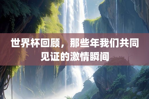 世界杯回顾，那些年我们共同见证的激情瞬间