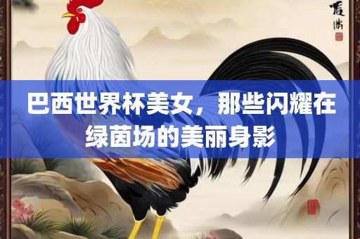 巴西世界杯美女，那些闪耀在绿茵场的美丽身影吉安市靖泰电力工程有限公司