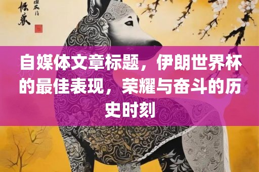 自媒体文章标题，伊朗世界杯的最佳吉安市靖泰电力工程有限公司表现，荣耀与奋斗的历史时刻
