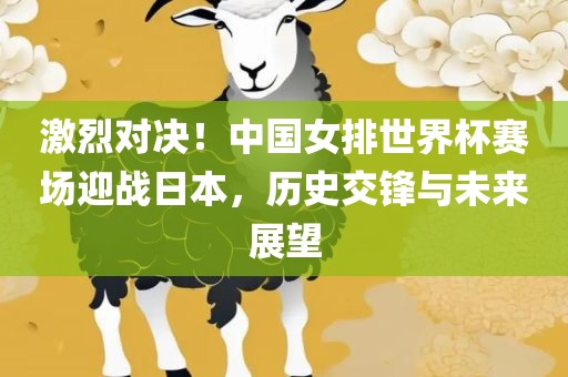 激烈对决吉安市靖泰电力工程有限公司！中国女排世界杯赛场迎战日本，历史交锋与未来展望