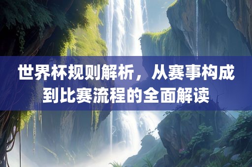 世界杯规则解析，从赛事构成到比赛流程的全面解读吉安市靖泰电力工程有限公司