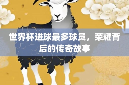 世界杯进球最多球员，荣耀背后的传奇故事