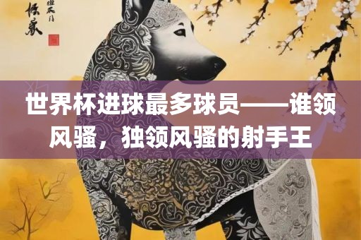 世界杯进球最多球员——谁领风骚，独领风骚的射手王