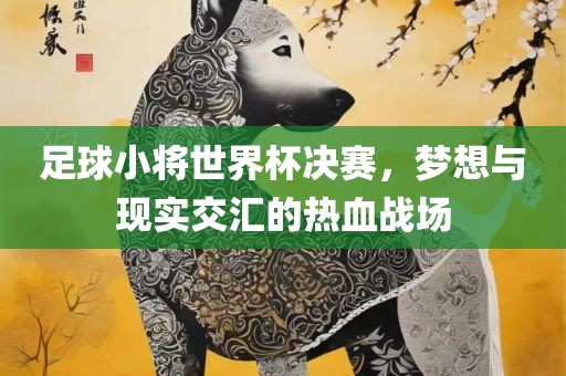 足球小将世界杯决赛，梦想与现实交汇的热血战场吉安市靖泰电力工程有限公司