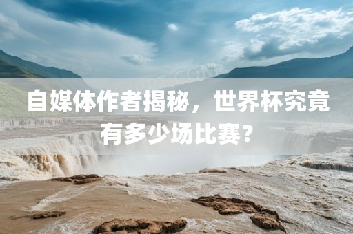 自媒体作者揭秘，世界杯究竟有多少场比赛？