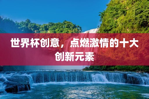 世界杯创意，点燃激情的十大创新元素吉安市靖泰电力工程有限公司